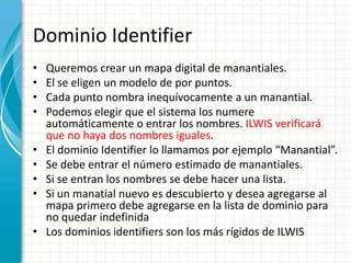 Dominio IdentifierQueremos crear un mapa digital de manantiales.El se eligen un modelo de por puntos.Cada punto nombra inequívocamente a un manantial.Podemos elegir que el sistema los numere automáticamente o entrar los nombres. ILWIS verificará que no haya dos nombres iguales.El dominio Identifier lo llamamos por ejemplo “Manantial”.Se debe entrar el número estimado de manantiales.Si se entran los nombres se debe hacer una lista.Si un manatial nuevo es descubierto y desea agregarse al mapa primero debe agregarse en la lista de dominio para no quedar indefinidaLos dominios identifiers son los más rígidos de ILWIS