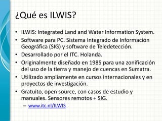 ¿Qué es ILWIS?ILWIS: Integrated Land and Water Information System.Software para PC. Sistema Integrado de Información Geográfica (SIG) y software de Teledetección.Desarrollado por el ITC. Holanda.Originalmente diseñado en 1985 para una zonificación del uso de la tierra y manejo de cuencas en Sumatra.Utilizado ampliamente en cursos internacionales y en proyectos de investigación.Gratuito, open source, con casos de estudio y manuales. Sensores remotos + SIG.www.itc.nl/ILWIS