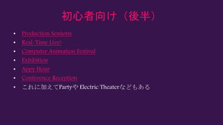 初心者向け（後半）
• Production Sessions
• Real-Time Live!
• Computer Animation Festival
• Exhibition
• Appy Hour
• Conference Reception
• これに加えてPartyや Electric Theaterなどもある
 