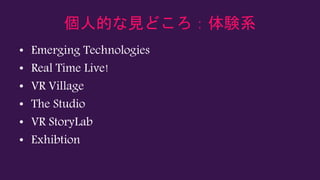 個人的な見どころ：体験系
• Emerging Technologies
• Real Time Live!
• VR Village
• The Studio
• VR StoryLab
• Exhibtion
 