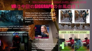 VRは今回のSIGGRAPHの台風の目！
• http://uploadvr.com/virtual-reality-siggraph-2016/
Disney promises an approach offering
“motion parallax within pre-rendered
graphics” with its Interactive Rendered
Immersive Deep Media (IRIDiuM)
project.
Google’s Tango project is used in
“Garden” to transform the real
world into one composed of
voxels.
esthesia Suit is an outfit that provides
ctile sensations” for the whole body.
creening of “GHOST IN THE SHELL: THE
rtual Reality Diver” outside of Japan at the VR
@denise_quesnel
VR Village chair
 