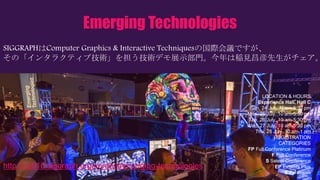 Emerging Technologies
SIGGRAPHはComputer Graphics & Interactive Techniquesの国際会議ですが、
その「インタラクティブ技術」を担う技術デモ展示部門。今年は稲見昌彦先生がチェア。
LOCATION & HOURS
Experience Hall, Hall C
Sun, 24 July, Noon-5:30 pm
Mon, 25 July, 10 am-5:30 pm
Tue, 26 July, 10 am-5:30 pm
Wed, 27 July, 10 am-5:30 pm
Thu, 28 July, 10 am-1 pm
REGISTRATION
CATEGORIES
FP Full Conference Platinum
F Full Conference
S Select Conference
EP Exhibits Plus
E Exhibitors
http://s2016.siggraph.org/content/emerging-technologies
 