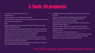 E-Tech: 24 projects!
• AnyLight: An Integral Illumination Device
• Big Robot Mk.1A
• Computational Focus-Tunable Near-Eye Display
• Demo of Face2Face: Real-Time Face Capture and Reenactment of RGB Videos
• Enjoy 360° Vision With FlyVIZ
• FOVE
• FinGAR: Combination of Electrical and Mechanical Stimulation for High-
Fidelity Tactile Presentation
• Graphical Manipulation of Human Walking Direction With Visual Illusion
• Guidance Field: Vector Field for Implicit Guidance in Virtual Environments
• HALUX: Projection-Based Interactive Skin for Digital Sports
• HapTONE: Haptic Instrument for Enriched Musical Play
• HapticWave: Directional Surface Vibrations Using Wave-Field Synthesis
• Laplacian Vision: Augmenting Motion Prediction via Optical See-Through
Head-Mounted Displays and Projectors
• Layered Telepresence: Simultaneous Multi-Presence Experience Using Eye-
Gaze-Based Perceptual Awareness Blending
• LiDARMAN: Reprogramming Reality With Egocentric Laser Depth
Scanning
• LightAir: a Novel System for Tangible Communication With
Quadcopters Using Foot Gestures and Projected Images
• Perceptually Based Foveated Virtual Reality
• Phyxel: Realistic Display Using Physical Objects With High-speed
Spatially Pixelated Lighting
• Ratchair: Furniture That Learns to Move Itself With Vibration
• Unlimited Corridor: Redirected Walking Techniques Using Visuo-
Haptic Interaction
• VR Technologies for Rich Sports Experiences
• X-SectionScope: Cross-Section Projection in Light-Field Clone Image
• Yadori: Mask-Type User Interface for Manipulation of Puppets
• ZoeMatrope: A System for Physical Material Design
http://s2016.siggraph.org/content/emerging-technologies
 