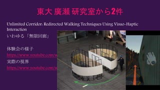 東大 廣瀬 研究室から2件
Unlimited Corridor: Redirected Walking Techniques Using Visuo-Haptic
Interaction
いわゆる「無限回廊」
体験会の様子
https://www.youtube.com/watch?v=LFFK6fmMk2w
実際の視界
https://www.youtube.com/watch?v=z3lgtCctgew
 