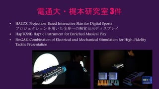 電通大・梶本研究室 3件
• HALUX: Projection-Based Interactive Skin for Digital Sports
プロジェクションを用いた全身への触覚呈示ディスプレイ
• HapTONE: Haptic Instrument for Enriched Musical Play
• FinGAR: Combination of Electrical and Mechanical Stimulation for High-Fidelity
Tactile Presentation
 