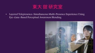 東大 舘 研究室
• Layered Telepresence: Simultaneous Multi-Presence Experience Using
Eye-Gaze-Based Perceptual Awareness Blending
 