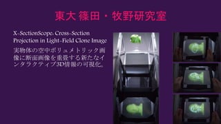 東大 篠田・牧野研究室
X-SectionScope: Cross-Section
Projection in Light-Field Clone Image
実物体の空中ボリュメトリック画
像に断面画像を重畳する新たなイ
ンタラクティブ3D情報の可視化。
 