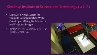 Skolkovo Institute of Science and Technology (ロシア)
• LightAir: a Novel System for
Tangible Communication With
Quadcopters Using Foot Gestures
and Projected Images
• 拡張スポーツのためのドローン
の新しい使い方。
 