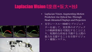 Laplacian Vision (慶應+阪大+独)
• Laplacian Vision: Augmenting Motion
Prediction via Optical See-Through
Head-Mounted Displays and Projectors
• 光学シースルーHMDとプロジェク
ターを通して、実世界のオブジェク
トの軌跡情報を可視化することによ
り、短期的な将来を予測する人間の
能力を支援することを目指すビジョ
ン・補強システム。
 