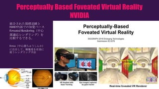 Perceptually Based Foveated Virtual Reality
NVIDIA
統合された視標追跡と
HMD内部での知覚ベース
Foveated Rendering（中心
窩適応レンダリング）を
比較するできる。
Fovea（中心窩ちゅうしんか）
に注目して、解像度を有効に
使うレンダリング手法
 