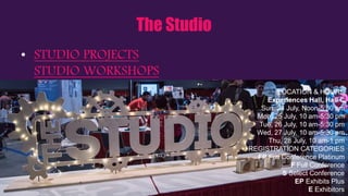 The Studio
• STUDIO PROJECTS
STUDIO WORKSHOPS
LOCATION & HOURS
Experiences Hall, Hall C
Sun, 24 July, Noon-5:30 pm
Mon, 25 July, 10 am-5:30 pm
Tue, 26 July, 10 am-5:30 pm
Wed, 27 July, 10 am-5:30 pm
Thu, 28 July, 10 am-1 pm
REGISTRATION CATEGORIES
FP Full Conference Platinum
F Full Conference
S Select Conference
EP Exhibits Plus
E Exhibitors
 