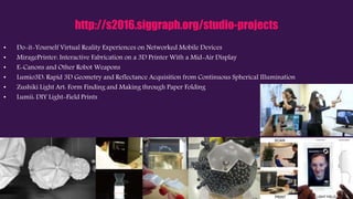 http://s2016.siggraph.org/studio-projects
• Do-it-Yourself Virtual Reality Experiences on Networked Mobile Devices
• MiragePrinter: Interactive Fabrication on a 3D Printer With a Mid-Air Display
• E-Canons and Other Robot Weapons
• Lumio3D: Rapid 3D Geometry and Reflectance Acquisition from Continuous Spherical Illumination
• Zushiki Light Art: Form Finding and Making through Paper Folding
• Lumii: DIY Light-Field Prints
 