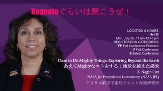 Keynoteぐらいは聞こうぜ！
Dare to Do Mighty Things: Exploring Beyond the Earth
あえてMightyなコトをする：地球を越えた探求
Z. Nagin Cox
NASA Jet Propulsion Laboratory (NASA JPL)
アメリカ航空宇宙局ジェット推進研究所
LOCATION & HOURS
Hall B
Mon, July 25, 11 am-12:45 pm
REGISTRATION CATEGORIES
FP Full Conference Platinum
F Full Conference
S Select Conference
 