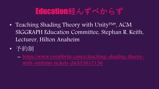 Education軽んずべからず
• Teaching Shading Theory with Unity™", ACM
SIGGRAPH Education Committee, Stephan R. Keith,
Lecturer, Hilton Anaheim
• 予約制
– https://www.eventbrite.com/e/teaching-shading-theory-
with-unitytm-tickets-26333817156
 