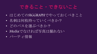 できること・できないこと
• はじめてのSIGGRAPHでやっておくべきこと
• 名刺は何枚持っていくべきか？
• どのパスを選ぶべきか？
• Mediaでなければ写真は撮れない
• パーティ情報
 