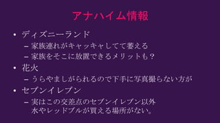 アナハイム情報
• ディズニーランド
– 家族連れがキャッキャしてて萎える
– 家族をそこに放置できるメリットも？
• 花火
– うらやましがられるので下手に写真撮らない方が
• セブンイレブン
– 実はこの交差点のセブンイレブン以外
水やレッドブルが買える場所がない。
 