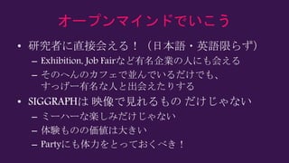 オープンマインドでいこう
• 研究者に直接会える！（日本語・英語限らず）
– Exhibition, Job Fairなど有名企業の人にも会える
– そのへんのカフェで並んでいるだけでも、
すっげー有名な人と出会えたりする
• SIGGRAPHは 映像で見れるもの だけじゃない
– ミーハーな楽しみだけじゃない
– 体験ものの価値は大きい
– Partyにも体力をとっておくべき！
 