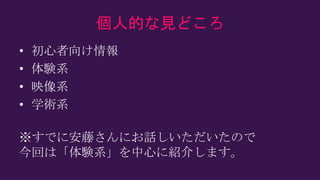 個人的な見どころ
• 初心者向け情報
• 体験系
• 映像系
• 学術系
※すでに安藤さんにお話しいただいたので
今回は「体験系」を中心に紹介します。
 