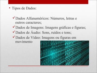 • Tipos de Dados:
Dados Alfanuméricos: Números, letras e
outros caracteres;
Dados de Imagens: Imagens gráficas e figuras;
Dados de Áudio: Sons, ruídos e tons;
Dados de Vídeo: Imagens ou figuras em
movimento
 