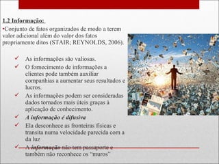 1.2 Informação:
•Conjunto de fatos organizados de modo a terem
valor adicional além do valor dos fatos
propriamente ditos (STAIR; REYNOLDS, 2006).
 As informações são valiosas.
 O fornecimento de informações a
clientes pode também auxiliar
companhias a aumentar seus resultados e
lucros.
 As informações podem ser consideradas
dados tornados mais úteis graças à
aplicação de conhecimento.
 A informação é difusiva
 Ela desconhece as fronteiras físicas e
transita numa velocidade parecida com a
da luz
 A informação não tem passaporte e
também não reconhece os “muros”
 
