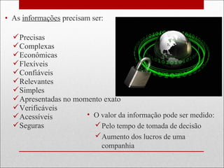 • As informações precisam ser:
Precisas
Complexas
Econômicas
Flexíveis
Confiáveis
Relevantes
Simples
Apresentadas no momento exato
Verificáveis
Acessíveis
Seguras
• O valor da informação pode ser medido:
Pelo tempo de tomada de decisão
Aumento dos lucros de uma
companhia
 