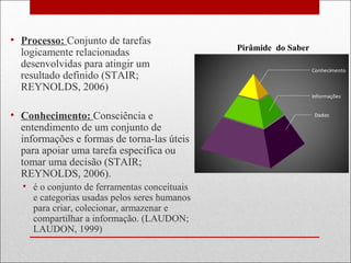 • Processo: Conjunto de tarefas
logicamente relacionadas
desenvolvidas para atingir um
resultado definido (STAIR;
REYNOLDS, 2006)
• Conhecimento: Consciência e
entendimento de um conjunto de
informações e formas de torna-las úteis
para apoiar uma tarefa especifica ou
tomar uma decisão (STAIR;
REYNOLDS, 2006).
• é o conjunto de ferramentas conceituais
e categorias usadas pelos seres humanos
para criar, colecionar, armazenar e
compartilhar a informação. (LAUDON;
LAUDON, 1999)
Pirâmide do Saber
 