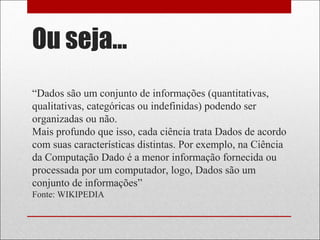 Ou seja...
“Dados são um conjunto de informações (quantitativas,
qualitativas, categóricas ou indefinidas) podendo ser
organizadas ou não.
Mais profundo que isso, cada ciência trata Dados de acordo
com suas características distintas. Por exemplo, na Ciência
da Computação Dado é a menor informação fornecida ou
processada por um computador, logo, Dados são um
conjunto de informações”
Fonte: WIKIPEDIA
 