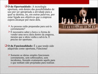  O da Oportunidade: A tecnologia
oportuna, está dentro das possibilidades de
uso por ser apropriada a atividade para a
qual se destina, ou, em outras palavras, por
estar ligada aos objetivos que a empresa
espera alcançar por meio dela.
 As pessoas estão preparadas para usá-la
corretamente?
 É necessário saber a hora e a forma de
vender uma nova ideia dentro da empresa,
mesmo que a ideia venha a salvá-la. É
preciso ser oportuno.
 O da Funcionalidade: É a que tendo sido
adquirida como oportuna, Funciona!
 Somente as ideias simples funcionam
corretamente, sem sobressaltos, sem
incidentes, fazendo exatamente aquilo para
o que tenham sido projetadas para realizar.
 