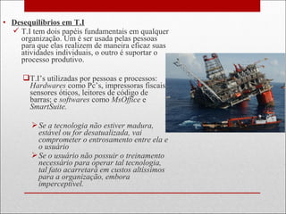 • Desequilíbrios em T.I
 T.I tem dois papéis fundamentais em qualquer
organização. Um é ser usada pelas pessoas
para que elas realizem de maneira eficaz suas
atividades individuais, o outro é suportar o
processo produtivo.
T.I’s utilizadas por pessoas e processos:
Hardwares como Pc’s, impressoras fiscais,
sensores óticos, leitores de código de
barras; e softwares como MsOffice e
SmartSuite.
Se a tecnologia não estiver madura,
estável ou for desatualizada, vai
comprometer o entrosamento entre ela e
o usuário
Se o usuário não possuir o treinamento
necessário para operar tal tecnologia,
tal fato acarretará em custos altíssimos
para a organização, embora
imperceptível.
 
