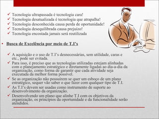  Tecnologia ultrapassada é tecnologia cara!
 Tecnologia desatualizada é tecnologia que atrapalha!
 Tecnologia desconhecida causa perda de oportunidade!
 Tecnologia desequilibrada causa prejuízo!
 Tecnologia encostada jamais será reutilizada
• Busca de Excelência por meio de T.I’s
 A aquisição e o uso de T.I’s desnecessárias, sem utilidade, caras e
etc., pode ser evitada.
 Para isso, é preciso que as tecnologias utilizadas estejam alinhadas
com o planejamento estratégico e diretamente ligadas ao dia-a-dia da
organização, como forma de garantir que cada atividade seja
executada da melhor forma possível.
 Se as organização não possuírem se quer um esboço de um plano
estratégico, sequer vão saber o que fazer com qualquer tipo de T.I.
 As T.I’s devem ser usadas como instrumento de suporte ao
desenvolvimento da organização.
 Desenvolvendo um plano que alinhe T.I com os objetivos da
organização, os princípios da oportunidade e da funcionalidade serão
atendidos.
 