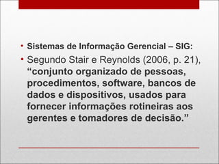 • Sistemas de Informação Gerencial – SIG:
• Segundo Stair e Reynolds (2006, p. 21),
“conjunto organizado de pessoas,
procedimentos, software, bancos de
dados e dispositivos, usados para
fornecer informações rotineiras aos
gerentes e tomadores de decisão.”
 