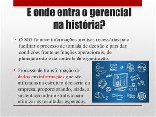 E onde entra o gerencial
na história?
• O SIG fornece informações precisas necessárias para
facilitar o processo de tomada de decisão e para dar
condições frente as funções operacionais, de
planejamento e de controle da organização.
• Processo de transformação de
dados em informações que são
utilizadas na estrutura decisória da
empresa, proporcionando, ainda, a
sustentação administrativa para
otimizar os resultados esperados.
 