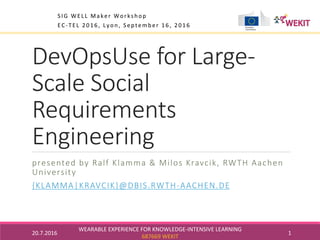 DevOpsUse for Large-
Scale Social
Requirements
Engineering
presented by Ralf Klamma & Milos Kravcik, RWTH Aachen
University
{KLAMMA|KRAVCIK}@DBIS.RWTH-AACHEN.DE

20.7.2016	
WEARABLE	EXPERIENCE	FOR	KNOWLEDGE-INTENSIVE	LEARNING	
687669	WEKIT	
1	
SIG	WELL	Maker	Workshop	
EC-TEL	2016,	Lyon,	September	16,	2016	
		
 