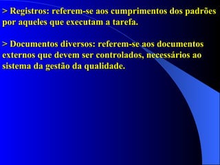 > Registros: referem-se aos cumprimentos dos padrões por aqueles que executam a tarefa. > Documentos diversos: referem-se aos documentos externos que devem ser controlados, necessários ao sistema da gestão da qualidade. 