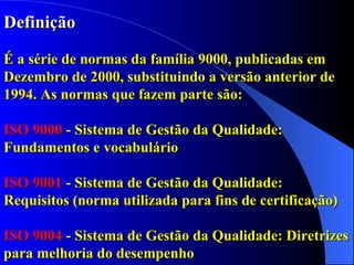 Definição É a série de normas da família 9000, publicadas em Dezembro de 2000, substituindo a versão anterior de 1994. As normas que fazem parte são: ISO 9000  - Sistema de Gestão da Qualidade: Fundamentos e vocabulário ISO 9001  - Sistema de Gestão da Qualidade: Requisitos (norma utilizada para fins de certificação) ISO 9004  - Sistema de Gestão da Qualidade: Diretrizes para melhoria do desempenho  