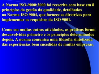A Norma ISO-9000:2000 foi reescrita com base em 8  princípios da gestão da qualidade, detalhados  na Norma ISO 9004, que fornece as diretrizes para implementar os requisitos da ISO 9001.  Como em muitas outras atividades, as práticas foram desenvolvidas primeiro e os princípios determinados depois. A norma comunica uma filosofia sintetizada  das experiências bem sucedidas de muitas empresas.   