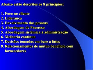 Abaixo estão descritos os 8 princípios: 1.   Foco no cliente  2.   Liderança  3.   Envolvimento das pessoas  4.   Abordagem de Processo  5.   Abordagem sistêmica à administração  6.   Melhoria contínua  7.   Decisões tomadas em base a fatos  8.  Relacionamentos de mútuo benefício com    fornecedores  
