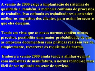 A versão de 2000 exige a implantação de sistemas de qualidade e, também, a melhoria continua de processos de trabalho. Isso estimula os trabalhadores a entender melhor os requisitos dos clientes, para assim fornecer o que eles desejam.  Tendo em vista que as novas normas contêm menos preceitos, possibilita uma maior probabilidade de que  as empresas documentem suas práticas reais em vez de, simplesmente, reescrever os requisitos da norma.   Embora a versão 2000 ainda tende a alinhar-se mais com indústrias de manufatura, a norma tornou-se mais fácil de ser aplicada no setor de serviços.     