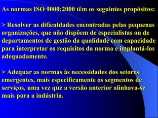 As normas ISO 9000:2000 têm os seguintes propósitos: > Resolver as dificuldades encontradas pelas pequenas organizações, que não dispõem de especialistas ou de departamentos de gestão da qualidade com capacidade para interpretar os requisitos da norma e implantá-los adequadamente. > Adequar as normas às necessidades dos setores emergentes, mais especificamente os segmentos de serviços, uma vez que a versão anterior alinhava-se mais para a indústria. 