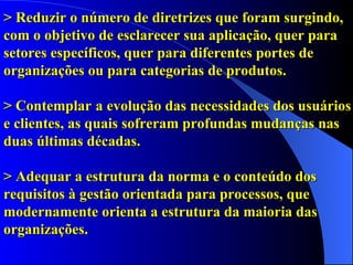 > Reduzir o número de diretrizes que foram surgindo, com o objetivo de esclarecer sua aplicação, quer para setores específicos, quer para diferentes portes de organizações ou para categorias de produtos.   > Contemplar   a evolução das necessidades dos usuários e clientes, as quais sofreram profundas mudanças nas duas últimas décadas. > Adequar a estrutura da norma e o conteúdo dos requisitos à gestão orientada para processos, que modernamente orienta a estrutura da maioria das organizações. 