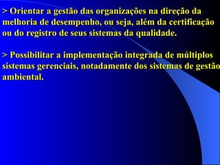 > Orientar a gestão das organizações na direção da melhoria de desempenho, ou seja, além da certificação ou do registro de seus sistemas da qualidade. > Possibilitar a implementação integrada de múltiplos sistemas gerenciais, notadamente dos sistemas de gestão ambiental.   