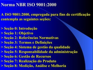Norma NBR ISO 9001:2000   A ISO 9001:2000, empregada para fins de certificação contempla as seguintes seções: > Seção 0: Introdução > Seção 1: Objetivo > Seção 2: Referências Normativas > Seção 3: Termos e Definições > Seção 4:  Sistema de gestão da qualidade > Seção 5:  Responsabilidade da administração  > Seção 6:  Gestão de Recursos  > Seção 7:  Realização do Produto  > Seção 8:  Medição, Análise e Melhoria    