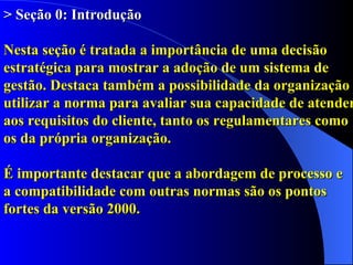 > Seção 0: Introdução Nesta seção é tratada a importância de uma decisão estratégica para mostrar a adoção de um sistema de gestão. Destaca também a possibilidade da organização utilizar a norma para avaliar sua capacidade de atender aos requisitos do cliente, tanto os regulamentares como os da própria organização. É importante destacar que a abordagem de processo e  a compatibilidade com outras normas são os pontos fortes da versão 2000. 