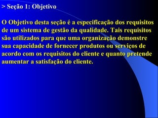 > Seção 1: Objetivo O Objetivo desta seção é a especificação dos requisitos de um sistema de gestão da qualidade. Tais requisitos são utilizados para que uma organização demonstre sua capacidade de fornecer produtos ou serviços de acordo com os requisitos do cliente e quanto pretende aumentar a satisfação do cliente. 