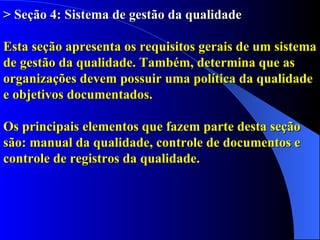 > Seção 4: Sistema de gestão da qualidade Esta seção apresenta os requisitos gerais de um sistema de gestão da qualidade. Também, determina que as  organizações devem possuir uma política da qualidade  e objetivos documentados. Os principais elementos que fazem parte desta seção  são: manual da qualidade, controle de documentos e controle de registros da qualidade. 
