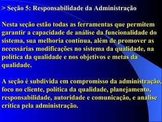 > Seção 5: Responsabilidade da Administração   Nesta seção estão todas as ferramentas que permitem garantir a capacidade de análise da funcionalidade do sistema, sua melhoria contínua, além de promover as necessárias modificações no sistema da qualidade, na política da qualidade e nos objetivos e metas da qualidade.  A seção é subdivida em compromisso da administração, foco no cliente, política da qualidade, planejamento, responsabilidade, autoridade e comunicação, e analise crítica pela administração. 