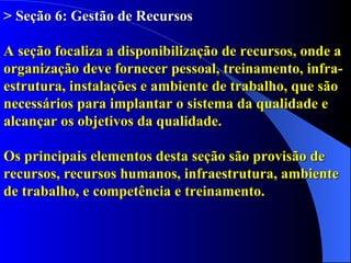> Seção 6: Gestão de Recursos A seção focaliza a disponibilização de recursos, onde a organização deve fornecer pessoal, treinamento, infra-estrutura, instalações e ambiente de trabalho, que são necessários para implantar o sistema da qualidade e alcançar os objetivos da qualidade.   Os principais elementos desta seção são provisão de recursos, recursos humanos, infraestrutura, ambiente de trabalho, e competência e treinamento. 