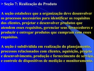 > Seção 7: Realização do Produto A seção estabelece que a organização deve desenvolver os processos necessários para identificar os requisitos dos clientes, projetar e desenvolver produtos que atendem esses requisitos, gerenciar seus fornecedores e produzir e entregar produtos que cumpram com esses requisitos.   A seção é subdividida em realização do planejamento, processos relacionados com clientes, aquisição, projeto  e desenvolvimento, produção e fornecimento de serviço, e controle de dispositivos de medição e monitoramento. 