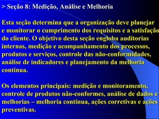 > Seção 8: Medição, Análise e Melhoria   Esta seção determina que a organização deve planejar  e monitorar o cumprimento dos requisitos e a satisfação do cliente. O objetivo desta seção engloba auditorias internas, medição e acompanhamento dos processos, produtos e serviços, controle das não-conformidades, análise de indicadores e planejamento da melhoria contínua.  Os elementos principais: medição e monitoramento, controle de produtos não-conformes, análise de dados e melhorias – melhoria contínua, ações corretivas e ações preventivas. 