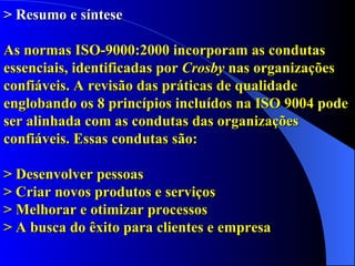 > Resumo e síntese As normas ISO-9000:2000 incorporam as condutas essenciais, identificadas por  Crosby  nas organizações confiáveis. A revisão das práticas de qualidade englobando os 8 princípios incluídos na ISO 9004 pode ser alinhada com as condutas das organizações confiáveis. Essas condutas são: >  Desenvolver pessoas > Criar novos produtos e serviços > Melhorar e otimizar processos > A busca do êxito para clientes e empresa  